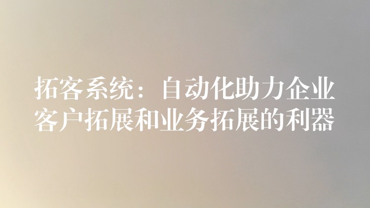 拓客系统：自动化助力企业客户拓展和业务拓展的利器
