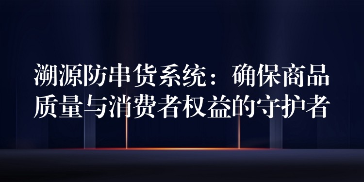 溯源防串货系统：确保商品质量与消费者权益的守护者