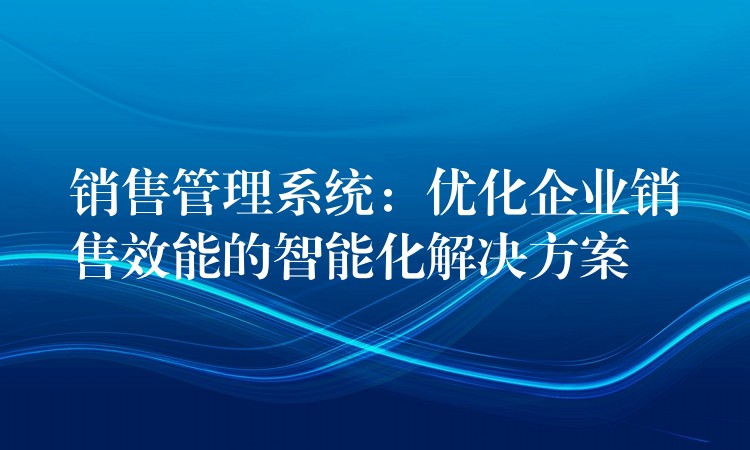 销售管理系统：优化企业销售效能的智能化解决方案