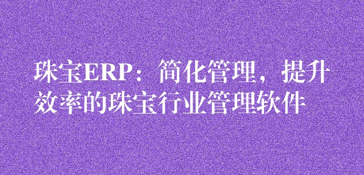 珠宝ERP：简化管理，提升效率的珠宝行业管理软件