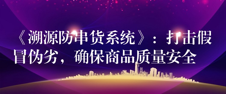 《溯源防串货系统》：打击假冒伪劣，确保商品质量安全