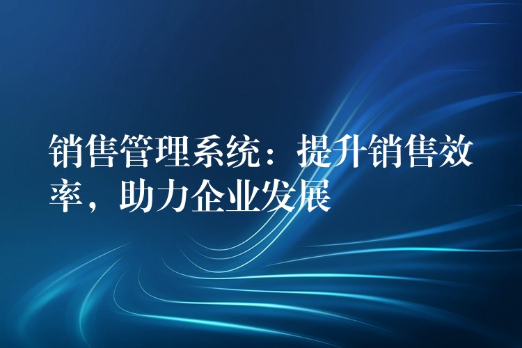 销售管理系统：提升销售效率，助力企业发展