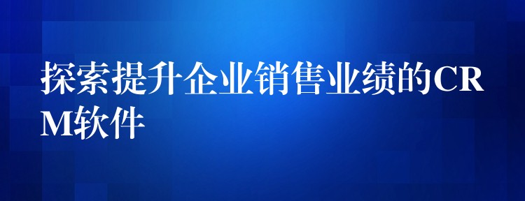 探索提升企业销售业绩的CRM软件