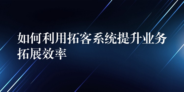 如何利用拓客系统提升业务拓展效率