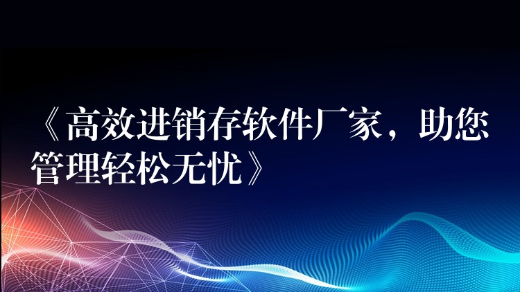 《高效进销存软件厂家，助您管理轻松无忧》