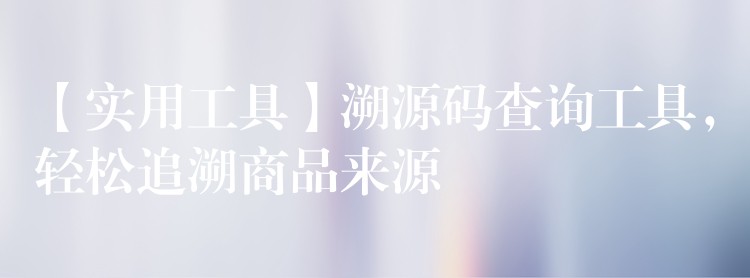 【实用工具】溯源码查询工具，轻松追溯商品来源