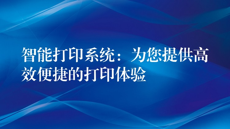 智能打印系统：为您提供高效便捷的打印体验