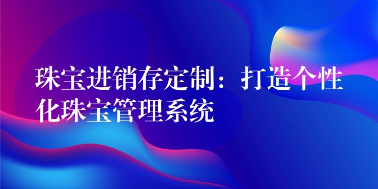 珠宝进销存定制：打造个性化珠宝管理系统