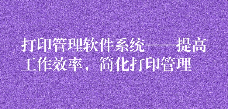 打印管理软件系统——提高工作效率，简化打印管理