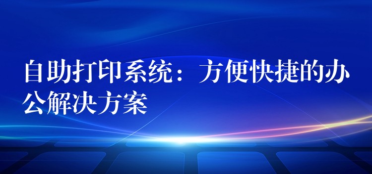 自助打印系统：方便快捷的办公解决方案