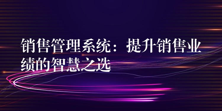 销售管理系统：提升销售业绩的智慧之选