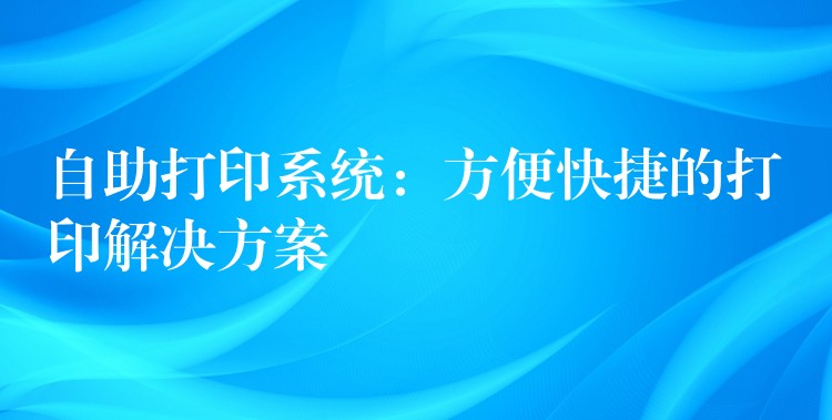 自助打印系统：方便快捷的打印解决方案
