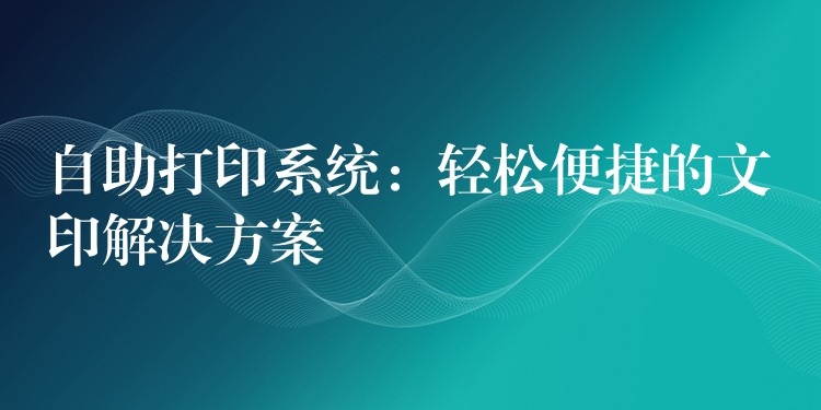 自助打印系统：轻松便捷的文印解决方案