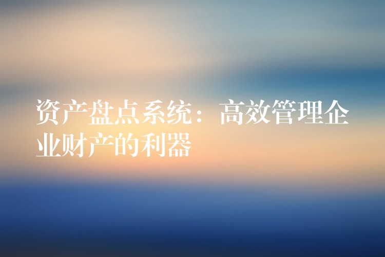 资产盘点系统：高效管理企业财产的利器