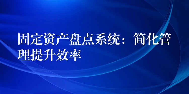 固定资产盘点系统：简化管理提升效率