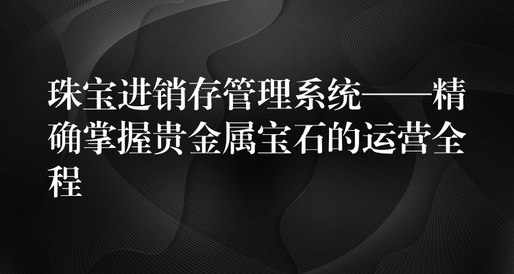 珠宝进销存管理系统——精确掌握贵金属宝石的运营全程