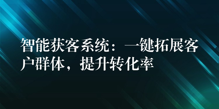 智能获客系统：一键拓展客户群体，提升转化率