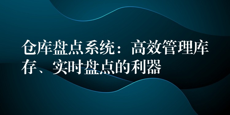 仓库盘点系统：高效管理库存、实时盘点的利器