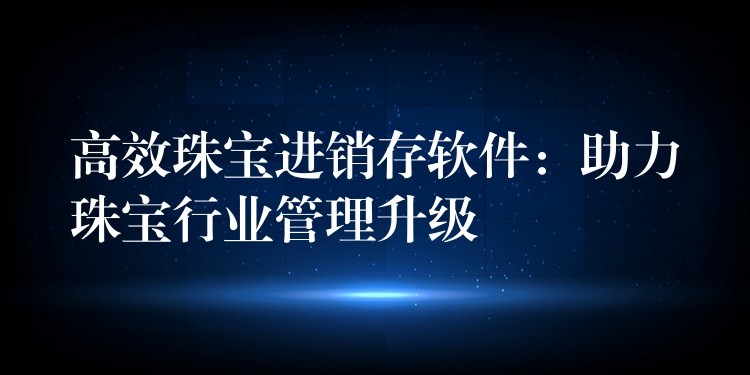 高效珠宝进销存软件：助力珠宝行业管理升级