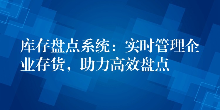库存盘点系统：实时管理企业存货，助力高效盘点