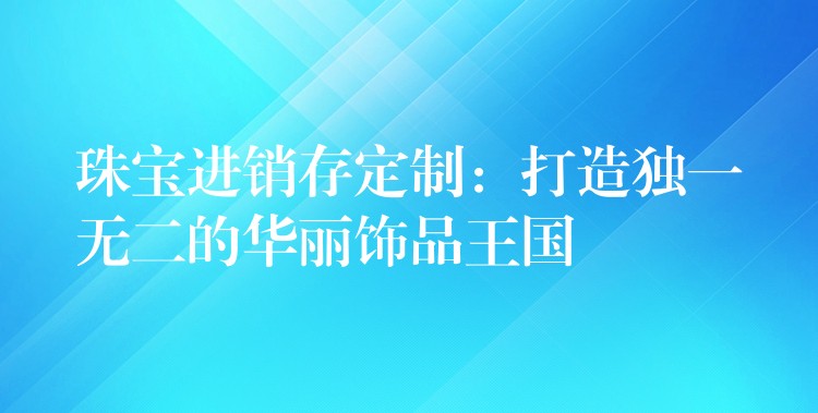 珠宝进销存定制：打造独一无二的华丽饰品王国
