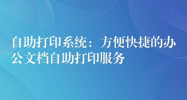 自助打印系统：方便快捷的办公文档自助打印服务