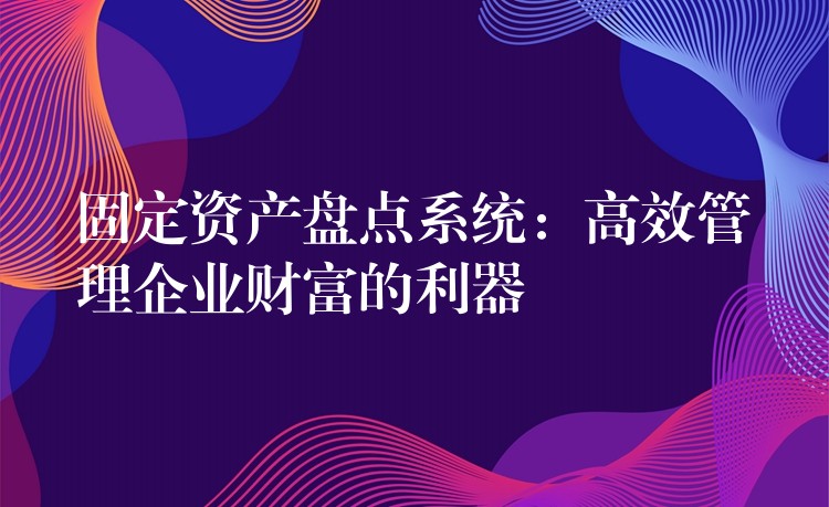 固定资产盘点系统：高效管理企业财富的利器