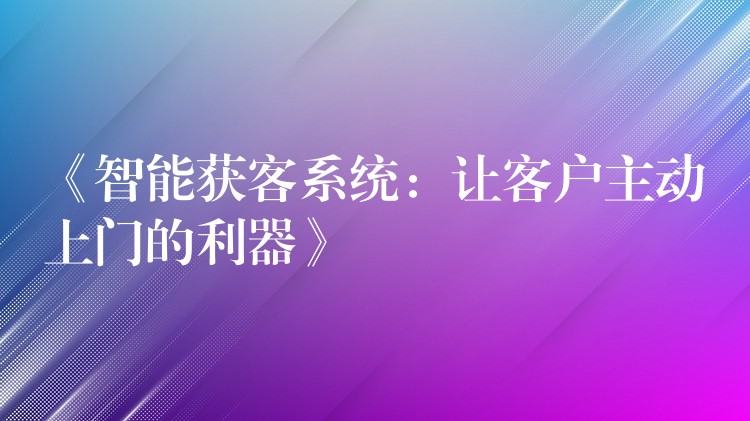 《智能获客系统：让客户主动上门的利器》