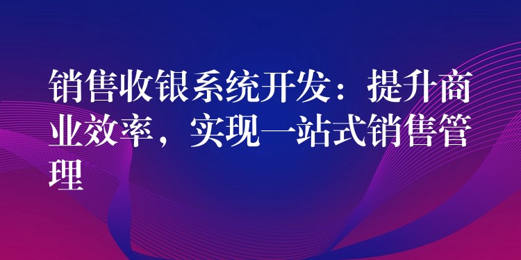 销售收银系统开发：提升商业效率，实现一站式销售管理