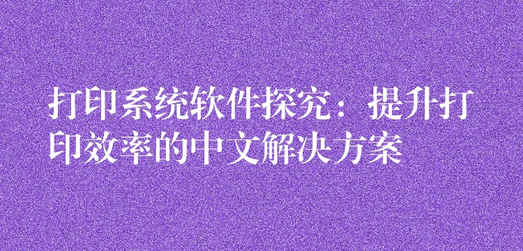 打印系统软件探究：提升打印效率的中文解决方案