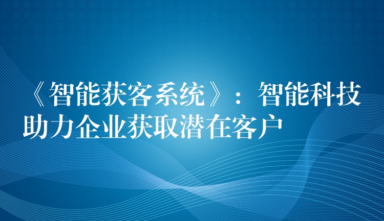 《智能获客系统》：智能科技助力企业获取潜在客户