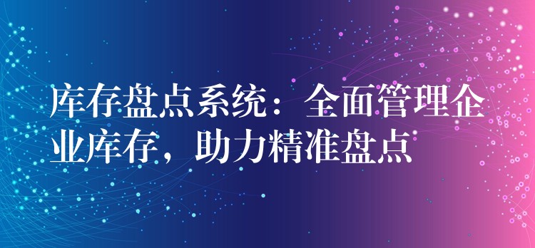 库存盘点系统：全面管理企业库存，助力精准盘点