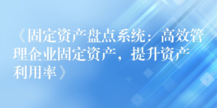 《固定资产盘点系统：高效管理企业固定资产，提升资产利用率》