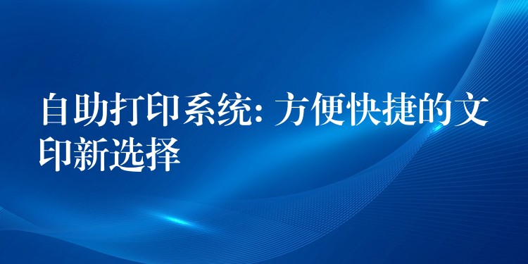 自助打印系统: 方便快捷的文印新选择