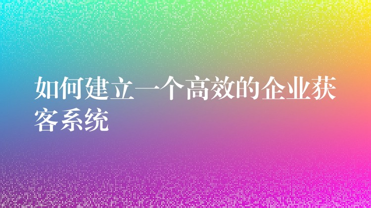 如何建立一个高效的企业获客系统
