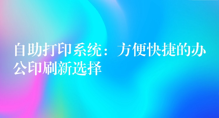 自助打印系统：方便快捷的办公印刷新选择