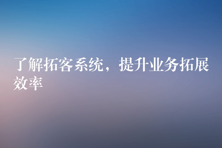 了解拓客系统，提升业务拓展效率