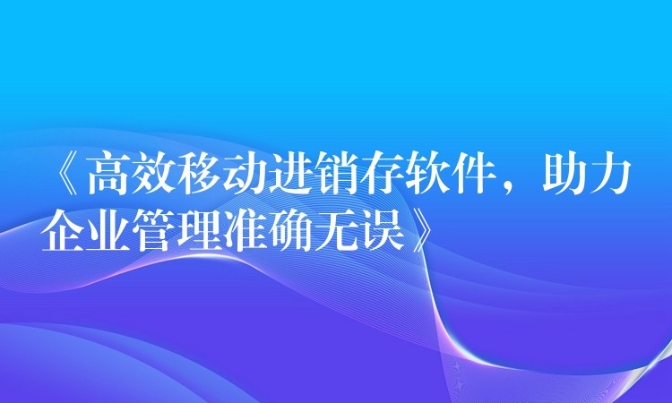 《高效移动进销存软件，助力企业管理准确无误》