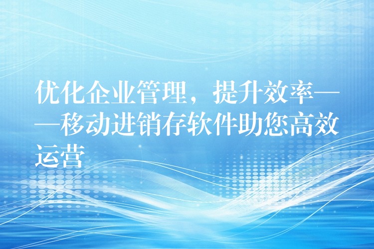 优化企业管理，提升效率——移动进销存软件助您高效运营
