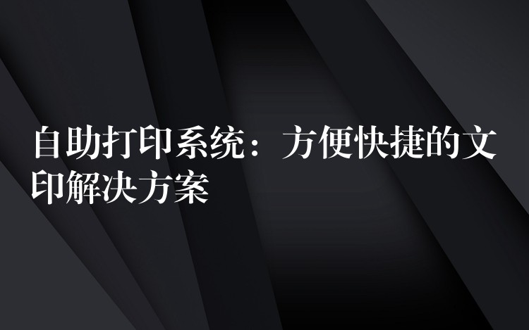 自助打印系统：方便快捷的文印解决方案