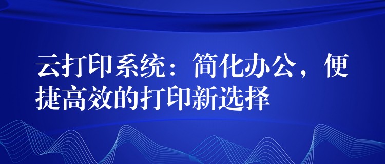 云打印系统：简化办公，便捷高效的打印新选择