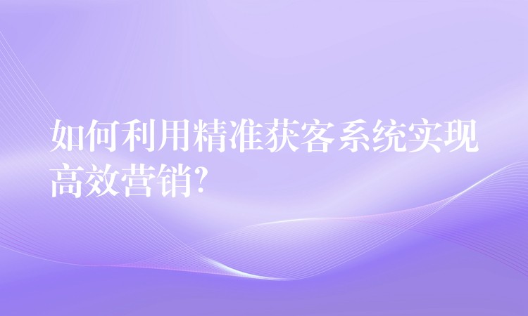 如何利用精准获客系统实现高效营销？