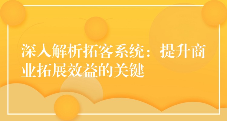 深入解析拓客系统：提升商业拓展效益的关键