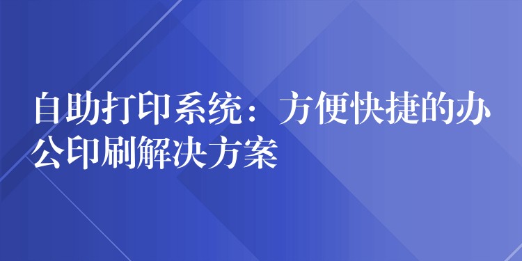 自助打印系统：方便快捷的办公印刷解决方案