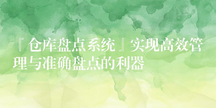 『仓库盘点系统』实现高效管理与准确盘点的利器