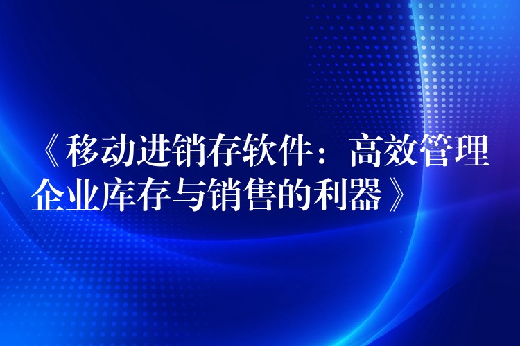 《移动进销存软件：高效管理企业库存与销售的利器》