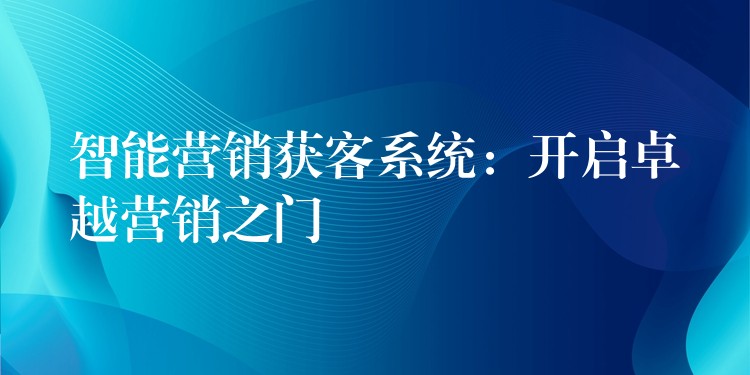 智能营销获客系统：开启卓越营销之门
