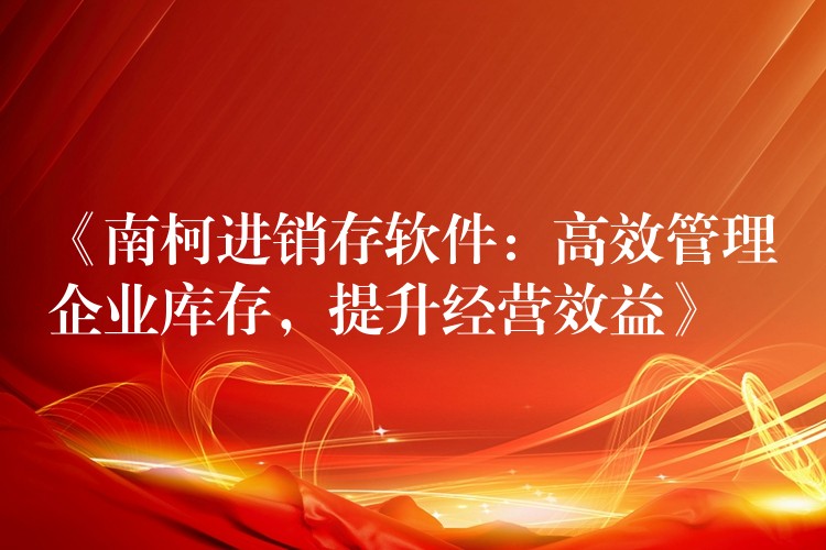 《南柯进销存软件：高效管理企业库存，提升经营效益》