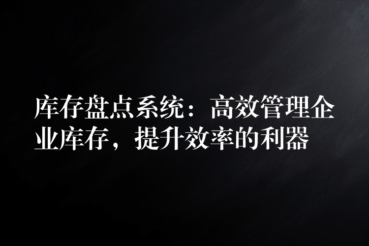 库存盘点系统：高效管理企业库存，提升效率的利器