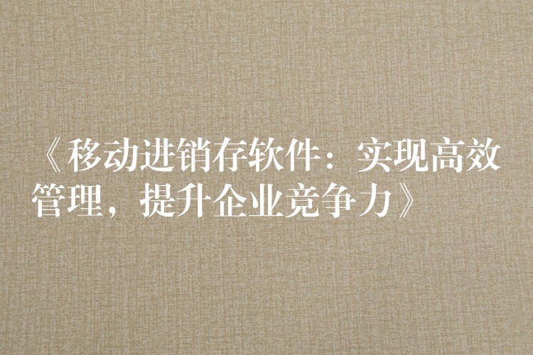 《移动进销存软件：实现高效管理，提升企业竞争力》